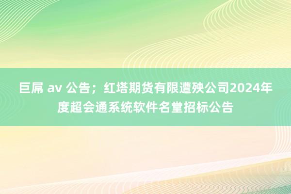 巨屌 av 公告；红塔期货有限遭殃公司2024年度超会通系统软件名堂招标公告
