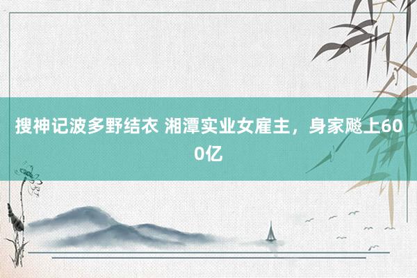 搜神记波多野结衣 湘潭实业女雇主，身家飚上600亿