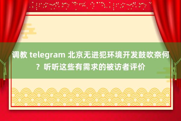 调教 telegram 北京无进犯环境开发鼓吹奈何？听听这些有需求的被访者评价