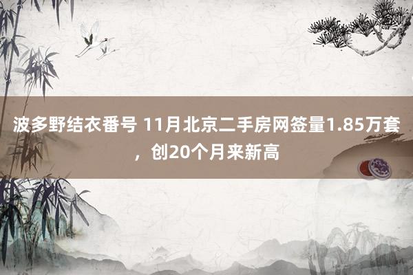 波多野结衣番号 11月北京二手房网签量1.85万套，创20个月来新高