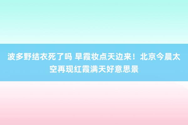 波多野结衣死了吗 早霞妆点天边来！北京今晨太空再现红霞满天好意思景