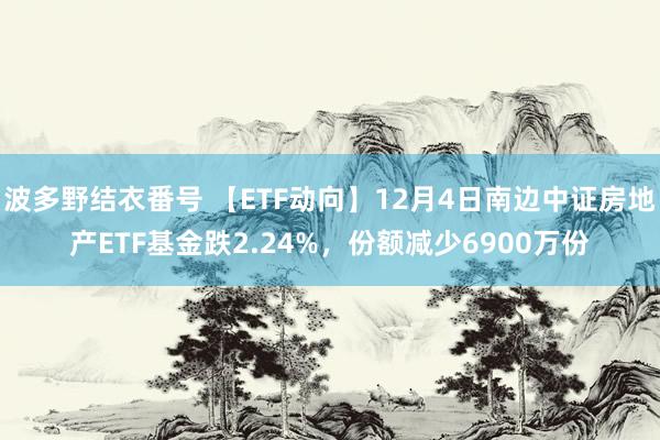 波多野结衣番号 【ETF动向】12月4日南边中证房地产ETF基金跌2.24%，份额减少6900万份