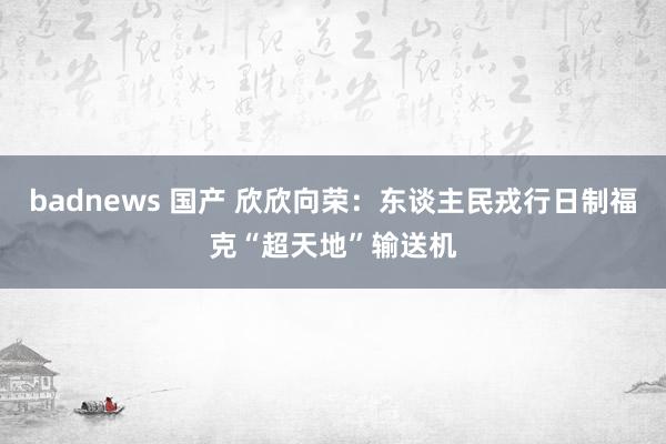 badnews 国产 欣欣向荣：东谈主民戎行日制福克“超天地”输送机