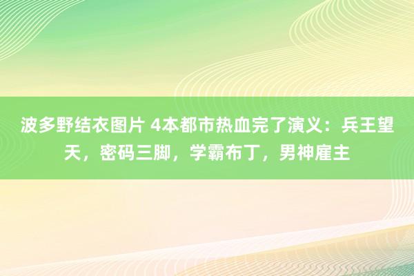 波多野结衣图片 4本都市热血完了演义：兵王望天，密码三脚，学霸布丁，男神雇主