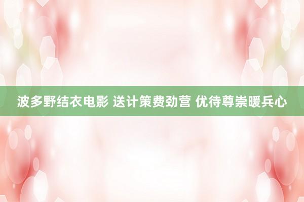 波多野结衣电影 送计策费劲营 优待尊崇暖兵心