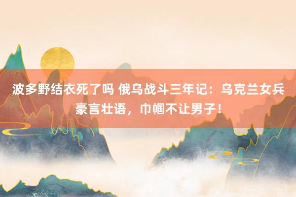 波多野结衣死了吗 俄乌战斗三年记：乌克兰女兵豪言壮语，巾帼不让男子！