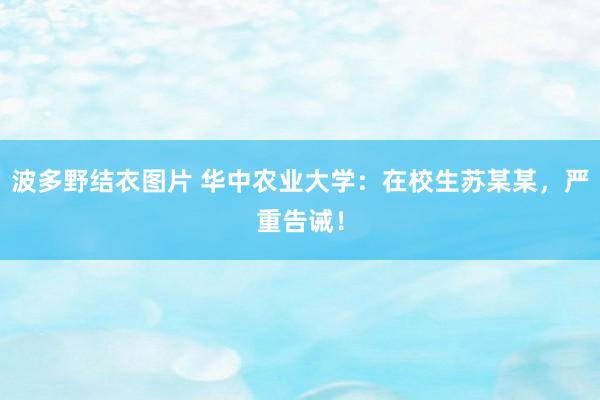 波多野结衣图片 华中农业大学：在校生苏某某，严重告诫！