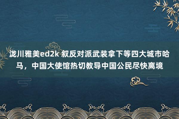 泷川雅美ed2k 叙反对派武装拿下等四大城市哈马，中国大使馆热切教导中国公民尽快离境