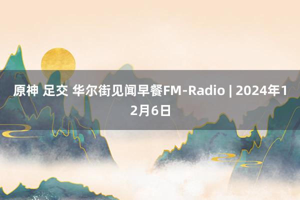 原神 足交 华尔街见闻早餐FM-Radio | 2024年12月6日