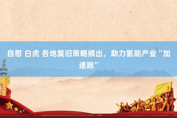 自慰 白虎 各地复旧策略频出，助力氢能产业“加速跑”