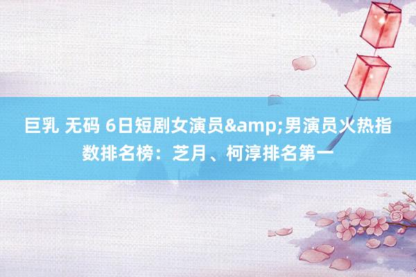 巨乳 无码 6日短剧女演员&男演员火热指数排名榜：芝月、柯淳排名第一