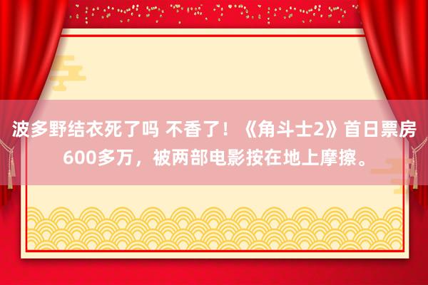 波多野结衣死了吗 不香了！《角斗士2》首日票房600多万，被两部电影按在地上摩擦。