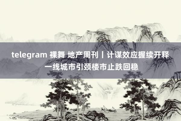 telegram 裸舞 地产周刊丨计谋效应握续开释 一线城市引颈楼市止跌回稳