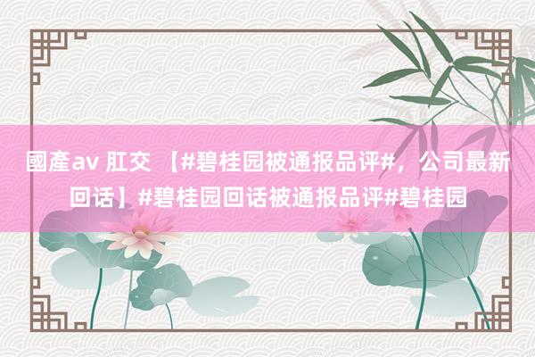 國產av 肛交 【#碧桂园被通报品评#，公司最新回话】#碧桂园回话被通报品评#碧桂园
