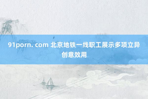 91porn. com 北京地铁一线职工展示多项立异创意效用