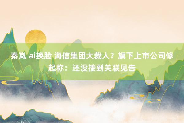 秦岚 ai换脸 海信集团大裁人？旗下上市公司修起称：还没接到关联见告