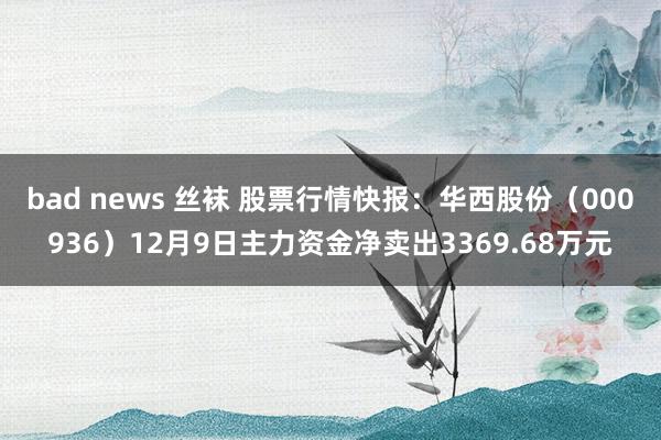 bad news 丝袜 股票行情快报：华西股份（000936）12月9日主力资金净卖出3369.68万元