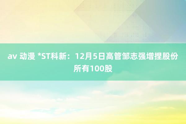 av 动漫 *ST科新：12月5日高管邹志强增捏股份所有100股