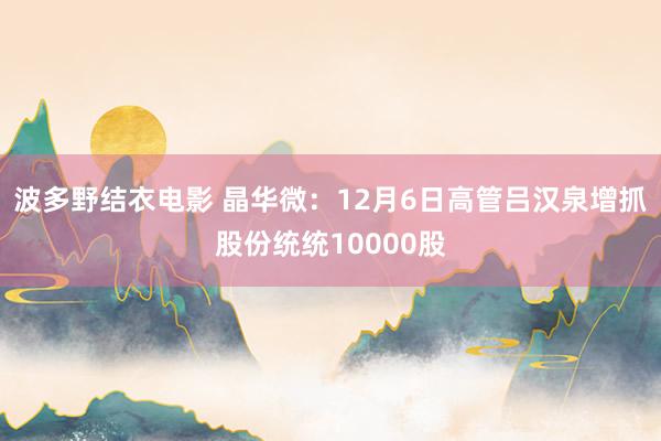 波多野结衣电影 晶华微：12月6日高管吕汉泉增抓股份统统10000股