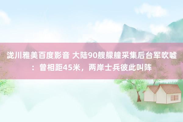 泷川雅美百度影音 大陆90艘艨艟采集后台军吹嘘：曾相距45米，两岸士兵彼此叫阵