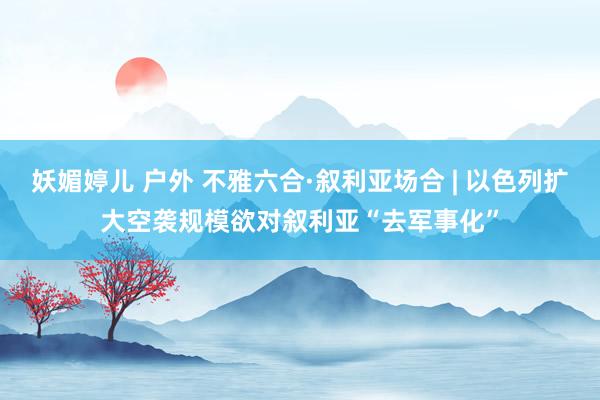 妖媚婷儿 户外 不雅六合·叙利亚场合 | 以色列扩大空袭规模　欲对叙利亚“去军事化”
