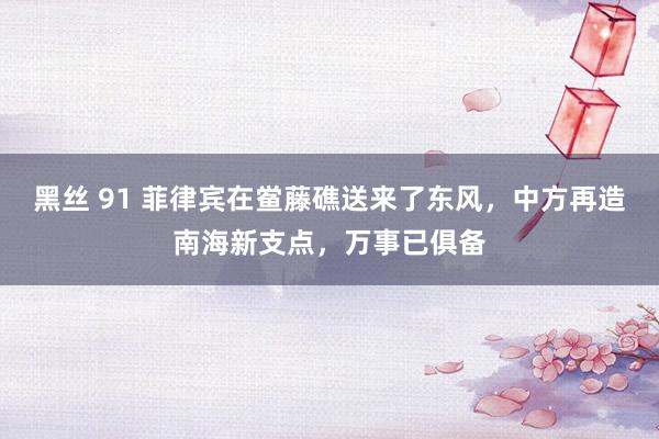 黑丝 91 菲律宾在鲎藤礁送来了东风，中方再造南海新支点，万事已俱备
