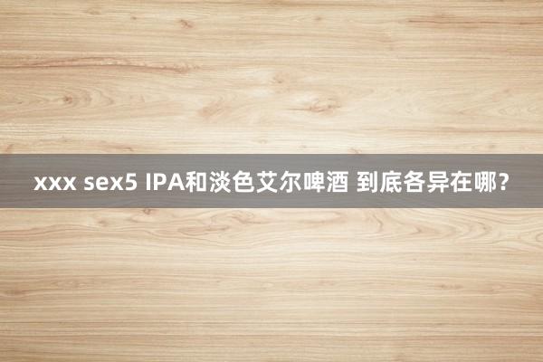 xxx sex5 IPA和淡色艾尔啤酒 到底各异在哪？
