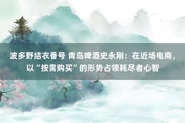波多野结衣番号 青岛啤酒史永刚：在近场电商，以“按需购买”的形势占领耗尽者心智
