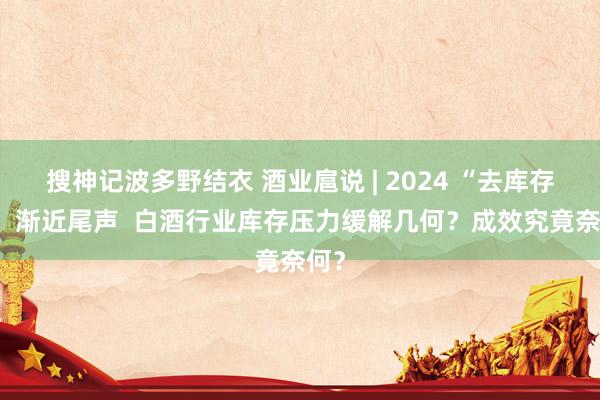 搜神记波多野结衣 酒业扈说 | 2024 “去库存年” 渐近尾声  白酒行业库存压力缓解几何？成效究竟奈何？