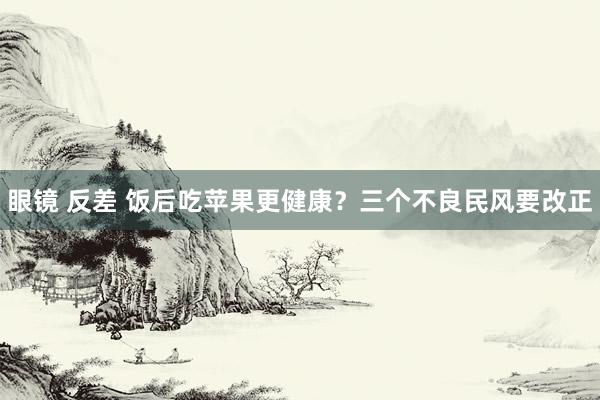 眼镜 反差 饭后吃苹果更健康？三个不良民风要改正