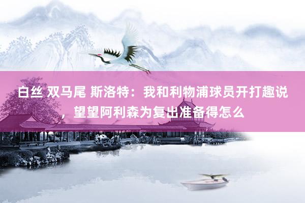 白丝 双马尾 斯洛特：我和利物浦球员开打趣说，望望阿利森为复出准备得怎么