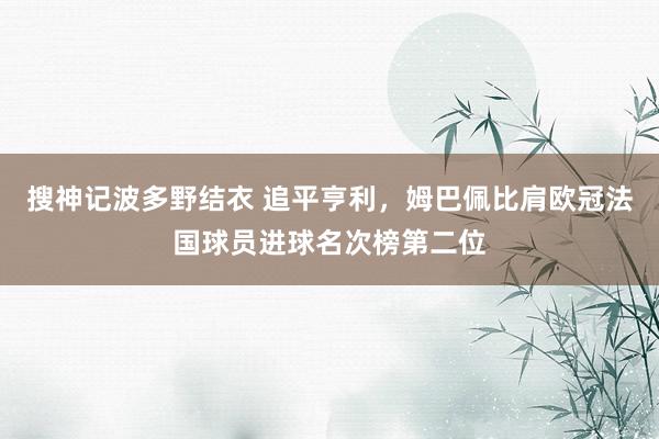 搜神记波多野结衣 追平亨利，姆巴佩比肩欧冠法国球员进球名次榜第二位