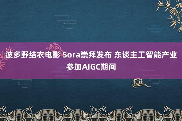 波多野结衣电影 Sora崇拜发布 东谈主工智能产业参加AIGC期间