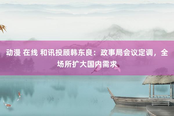 动漫 在线 和讯投顾韩东良：政事局会议定调，全场所扩大国内需求