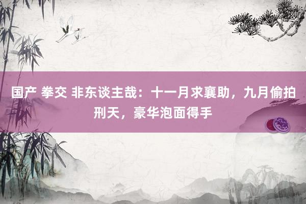 国产 拳交 非东谈主哉：十一月求襄助，九月偷拍刑天，豪华泡面得手