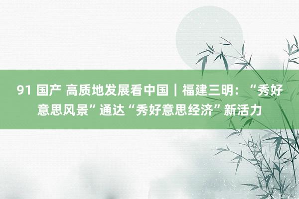 91 国产 高质地发展看中国｜福建三明：“秀好意思风景”通达“秀好意思经济”新活力