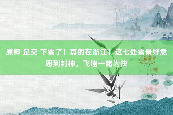原神 足交 下雪了！真的在浙江！这七处雪景好意思到封神，飞速一睹为快