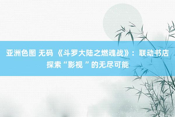 亚洲色图 无码 《斗罗大陆之燃魂战》：联动书店探索“影视 ”的无尽可能