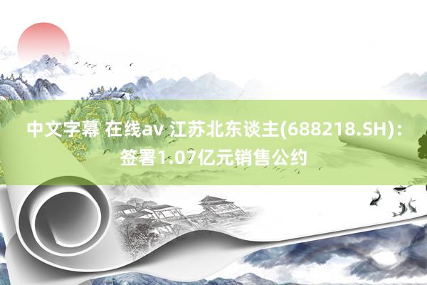 中文字幕 在线av 江苏北东谈主(688218.SH)：签署1.07亿元销售公约