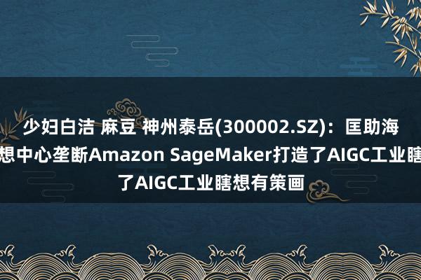 少妇白洁 麻豆 神州泰岳(300002.SZ)：匡助海尔革命瞎想中心垄断Amazon SageMaker打造了AIGC工业瞎想有策画