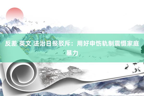 反差 英文 法治日报驳斥：用好申饬轨制震慑家庭暴力