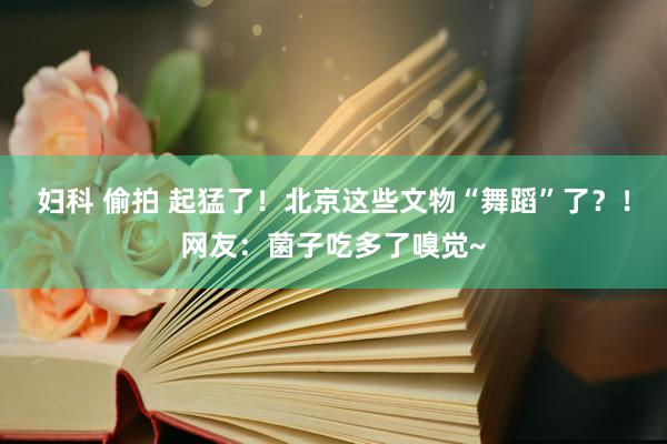 妇科 偷拍 起猛了！北京这些文物“舞蹈”了？！网友：菌子吃多了嗅觉~