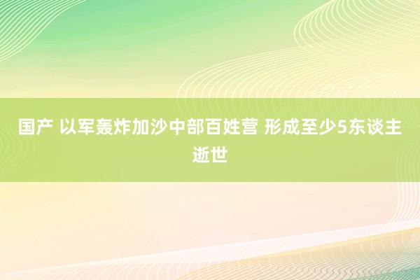 国产 以军轰炸加沙中部百姓营 形成至少5东谈主逝世
