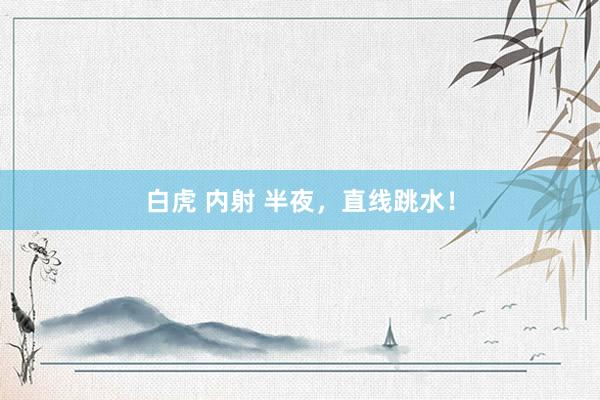 白虎 内射 半夜，直线跳水！