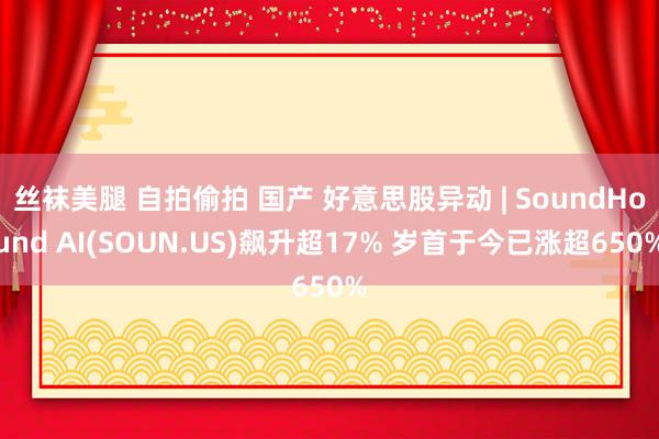 丝袜美腿 自拍偷拍 国产 好意思股异动 | SoundHound AI(SOUN.US)飙升超17% 岁首于今已涨超650%