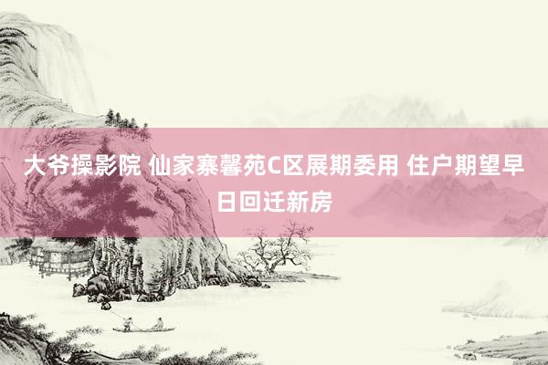 大爷操影院 仙家寨馨苑C区展期委用 住户期望早日回迁新房