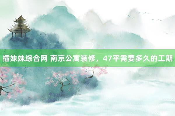 插妹妹综合网 南京公寓装修，47平需要多久的工期