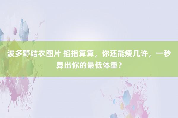 波多野结衣图片 掐指算算，你还能瘦几许，一秒算出你的最低体重？