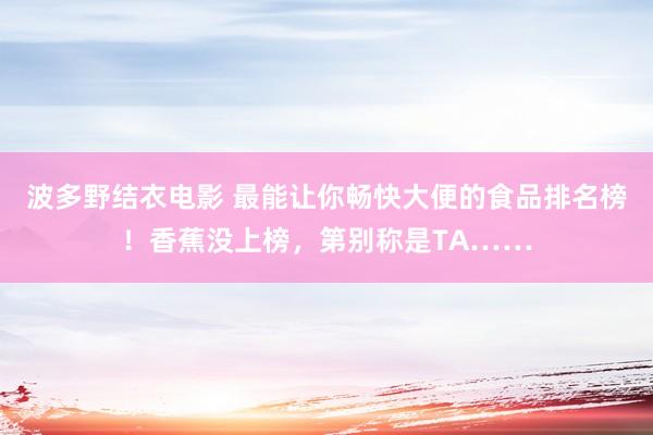 波多野结衣电影 最能让你畅快大便的食品排名榜！香蕉没上榜，第别称是TA……