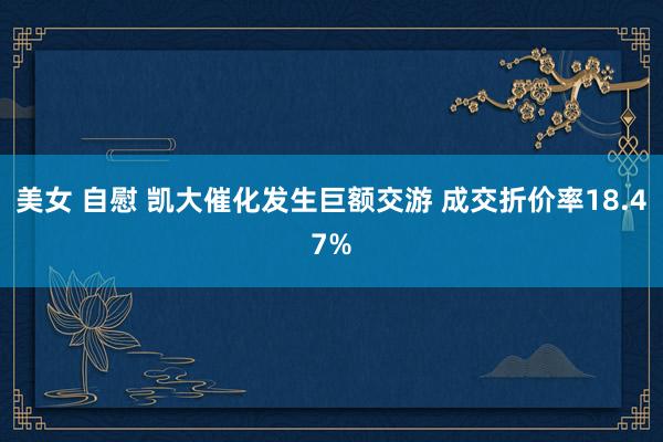 美女 自慰 凯大催化发生巨额交游 成交折价率18.47%